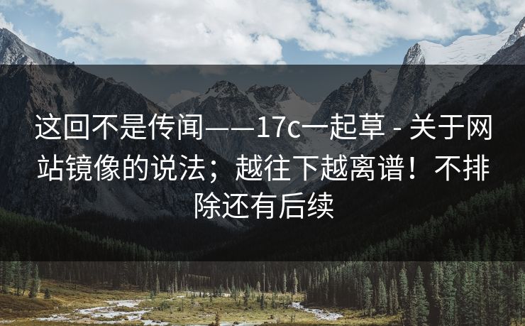 这回不是传闻——17c一起草 - 关于网站镜像的说法；越往下越离谱！不排除还有后续