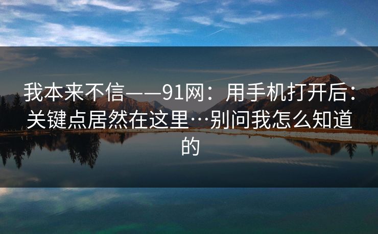 我本来不信——91网：用手机打开后：关键点居然在这里…别问我怎么知道的