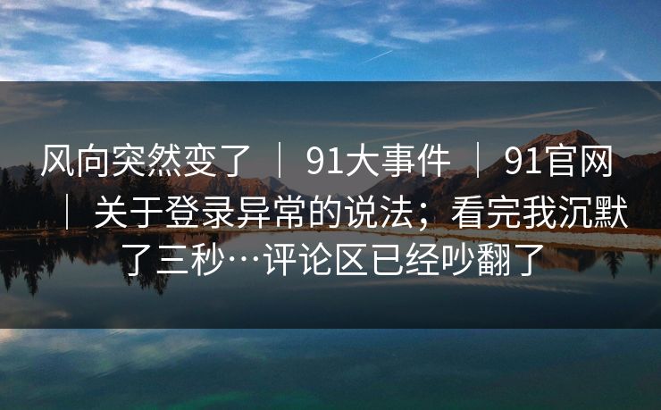 风向突然变了 ｜ 91大事件 ｜ 91官网 ｜ 关于登录异常的说法；看完我沉默了三秒…评论区已经吵翻了