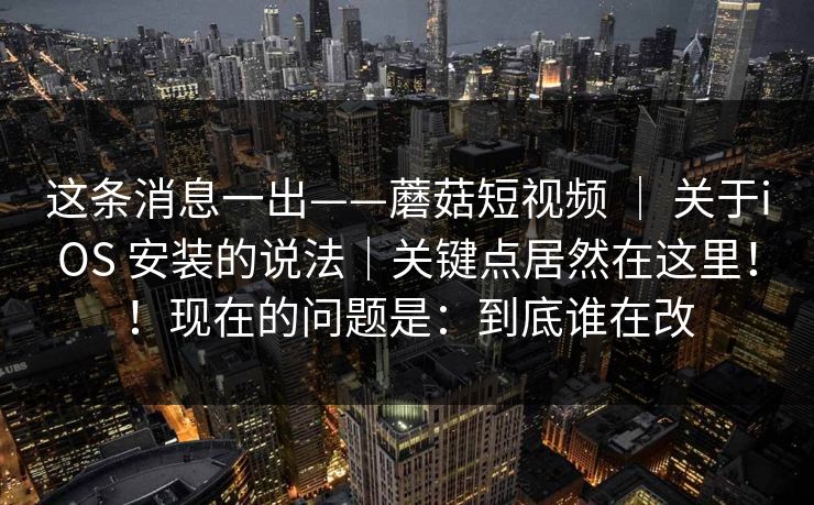 这条消息一出——蘑菇短视频 ｜ 关于iOS 安装的说法｜关键点居然在这里！！现在的问题是：到底谁在改