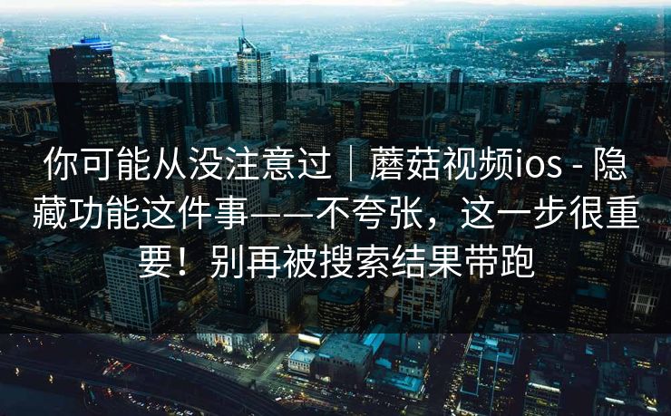 你可能从没注意过｜蘑菇视频ios - 隐藏功能这件事——不夸张，这一步很重要！别再被搜索结果带跑