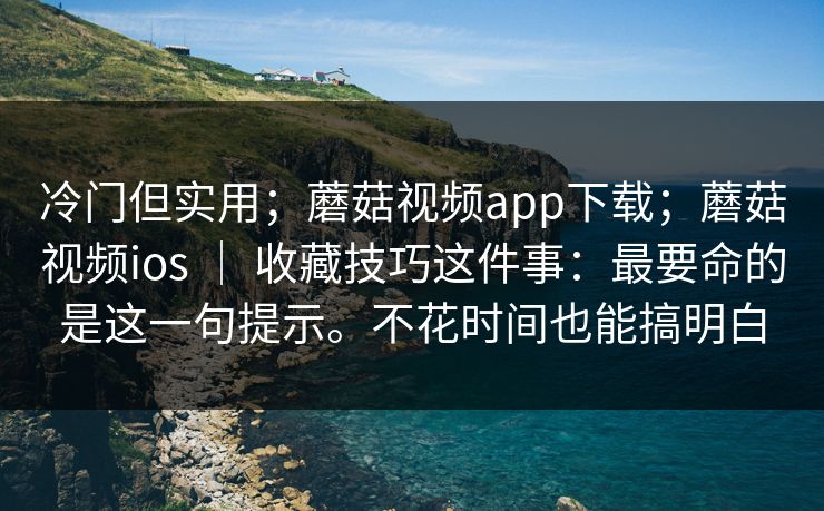 冷门但实用；蘑菇视频app下载；蘑菇视频ios ｜ 收藏技巧这件事：最要命的是这一句提示。不花时间也能搞明白