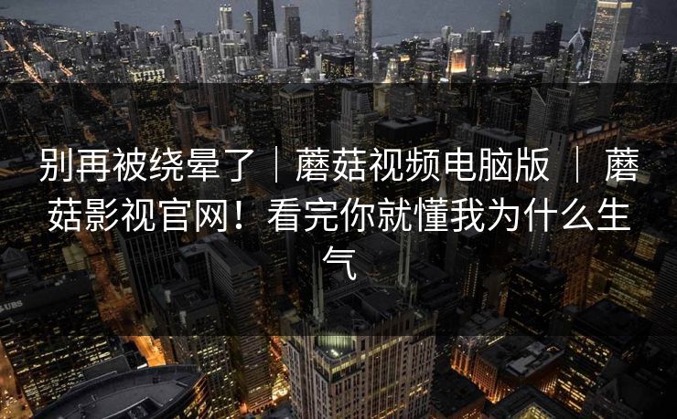 别再被绕晕了｜蘑菇视频电脑版 ｜ 蘑菇影视官网！看完你就懂我为什么生气