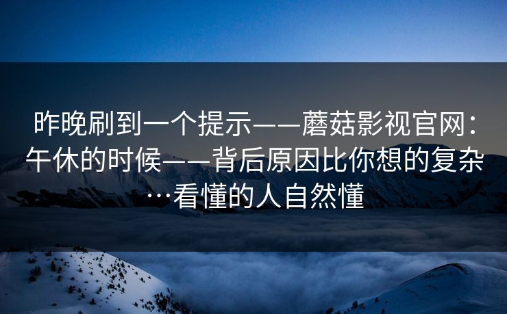 昨晚刷到一个提示——蘑菇影视官网：午休的时候——背后原因比你想的复杂…看懂的人自然懂