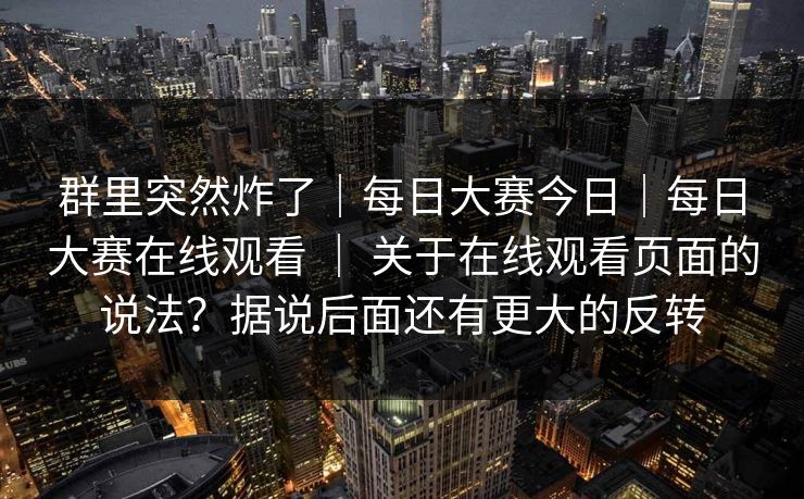群里突然炸了｜每日大赛今日｜每日大赛在线观看 ｜ 关于在线观看页面的说法？据说后面还有更大的反转