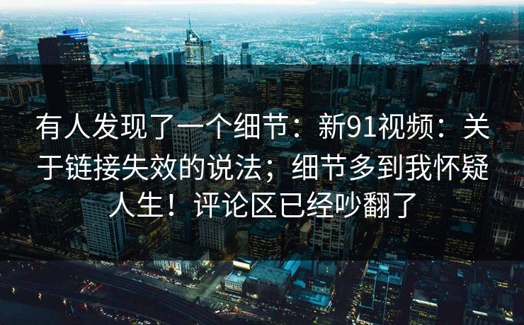 有人发现了一个细节：新91视频：关于链接失效的说法；细节多到我怀疑人生！评论区已经吵翻了