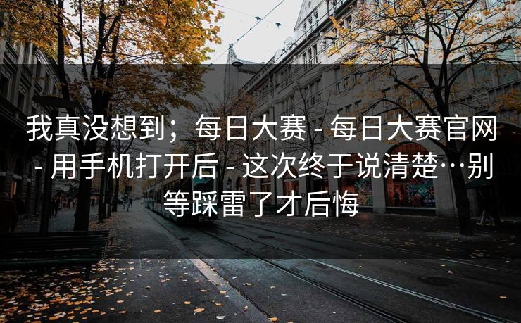 我真没想到；每日大赛 - 每日大赛官网 用手机打开后 这次终于说清楚…别等踩雷了才后悔  第1张