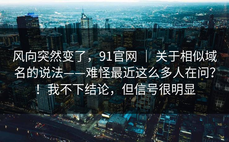 风向突然变了，91官网 ｜ 关于相似域名的说法——难怪最近这么多人在问？！我不下结论，但信号很明显  第1张