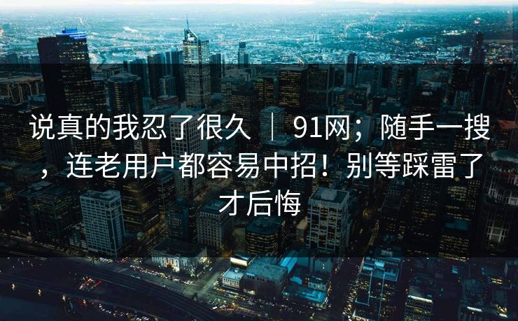 说真的我忍了很久 ｜ 91网；随手一搜，连老用户都容易中招！别等踩雷了才后悔  第1张