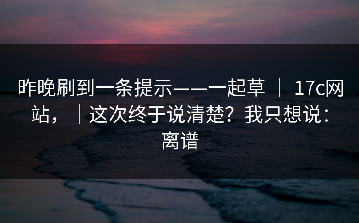 昨晚刷到一条提示——一起草 ｜ 17c网站，｜这次终于说清楚？我只想说：离谱  第1张