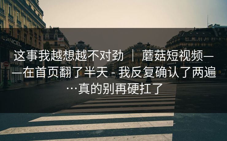 这事我越想越不对劲 ｜ 蘑菇短视频——在首页翻了半天 - 我反复确认了两遍…真的别再硬扛了