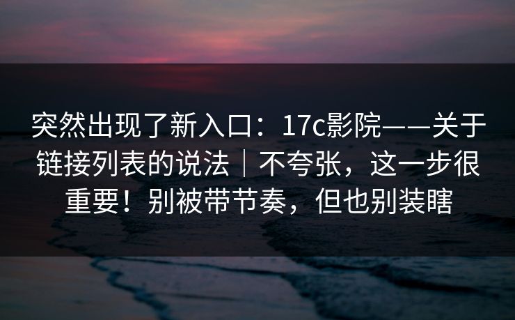 突然出现了新入口：17c影院——关于链接列表的说法｜不夸张，这一步很重要！别被带节奏，但也别装瞎