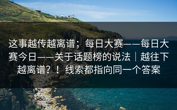 这事越传越离谱；每日大赛——每日大赛今日——关于话题榜的说法｜越往下越离谱？！线索都指向同一个答案