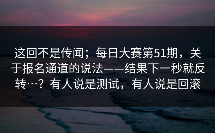 这回不是传闻；每日大赛第51期，关于报名通道的说法——结果下一秒就反转…？有人说是测试，有人说是回滚