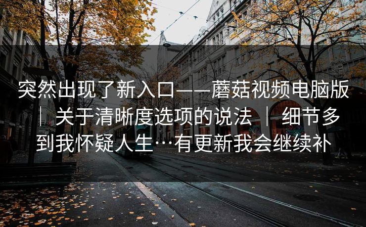 突然出现了新入口——蘑菇视频电脑版 ｜ 关于清晰度选项的说法 细节多到我怀疑人生…有更新我会继续补  第1张