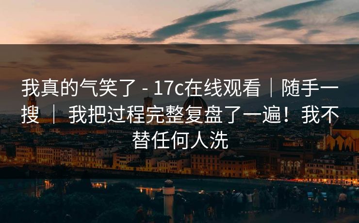 我真的气笑了 - 17c在线观看｜随手一搜 ｜ 我把过程完整复盘了一遍！我不替任何人洗