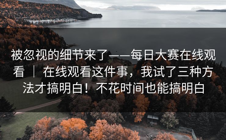 被忽视的细节来了——每日大赛在线观看 ｜ 在线观看这件事，我试了三种方法才搞明白！不花时间也能搞明白