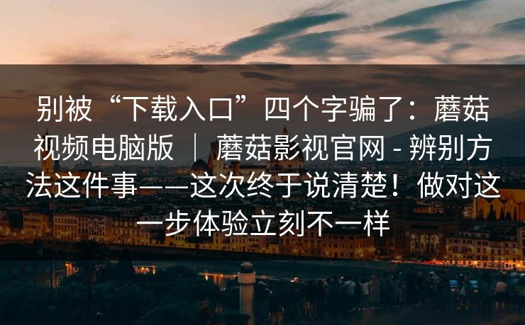 别被“下载入口”四个字骗了：蘑菇视频电脑版 ｜ 蘑菇影视官网 - 辨别方法这件事——这次终于说清楚！做对这一步体验立刻不一样