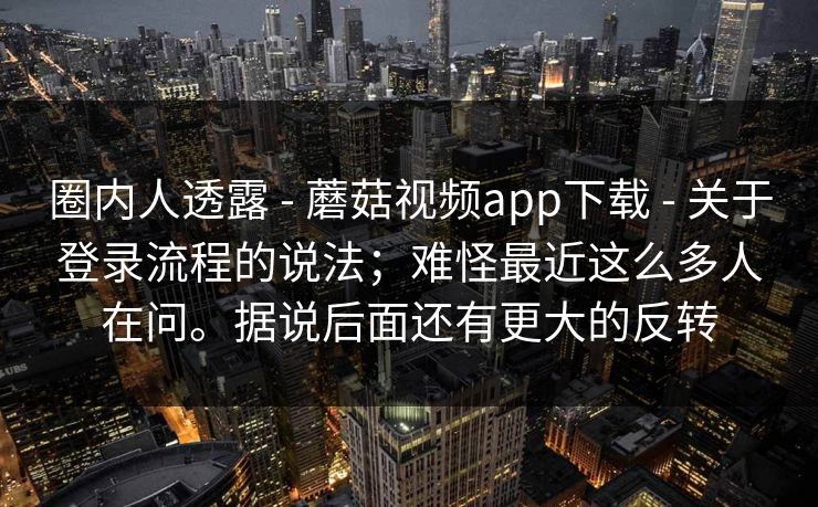 圈内人透露 - 蘑菇视频app下载 - 关于登录流程的说法；难怪最近这么多人在问。据说后面还有更大的反转