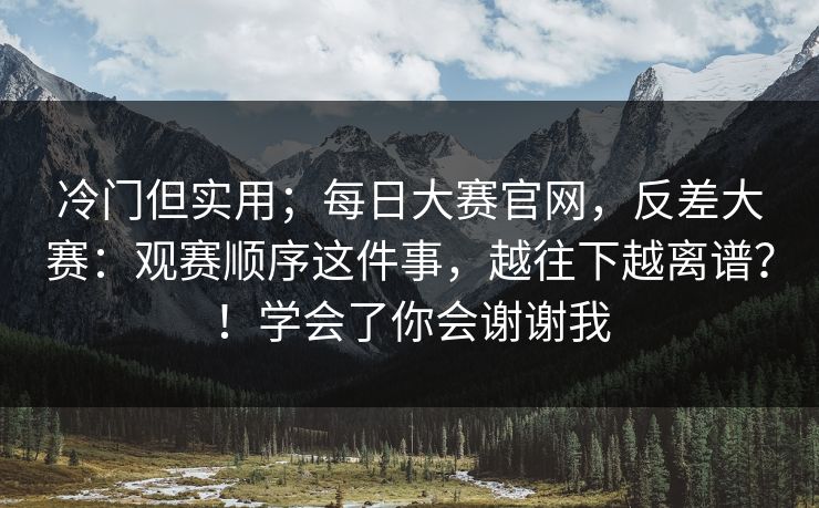 冷门但实用；每日大赛官网，反差大赛：观赛顺序这件事，越往下越离谱？！学会了你会谢谢我