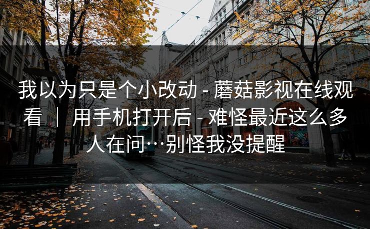 我以为只是个小改动 - 蘑菇影视在线观看 | 用手机打开后 难怪最近这么多人在问…别怪我没提醒 第1张 我以为只是个小改动 - 蘑菇影视在线观看 | 用手机打开后 难怪最近这么多人在问…别怪我没提醒 第1张