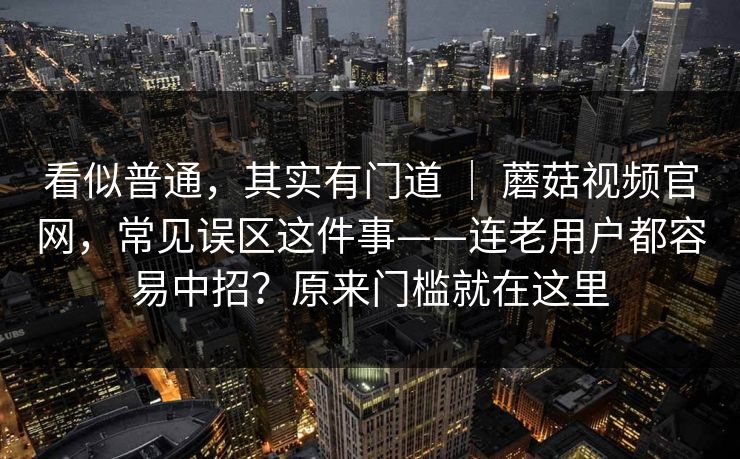 看似普通，其实有门道 ｜ 蘑菇视频官网，常见误区这件事——连老用户都容易中招？原来门槛就在这里
