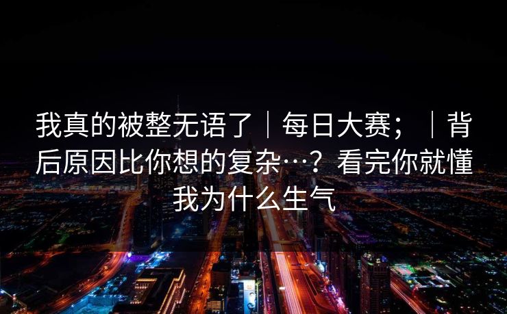 我真的被整无语了｜每日大赛；｜背后原因比你想的复杂…？看完你就懂我为什么生气