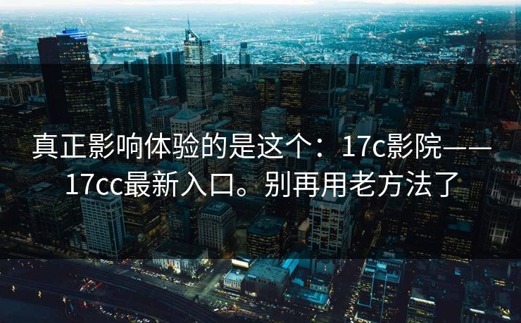 真正影响体验的是这个：17c影院——17cc最新入口。别再用老方法了