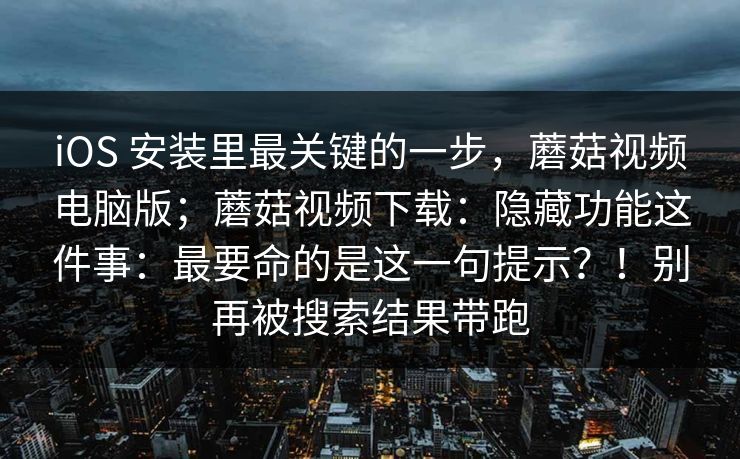 iOS 安装里最关键的一步，蘑菇视频电脑版；蘑菇视频下载：隐藏功能这件事：最要命的是这一句提示？！别再被搜索结果带跑