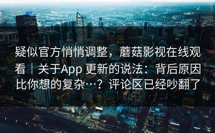 疑似官方悄悄调整，蘑菇影视在线观看｜关于App 更新的说法：背后原因比你想的复杂…？评论区已经吵翻了  第1张