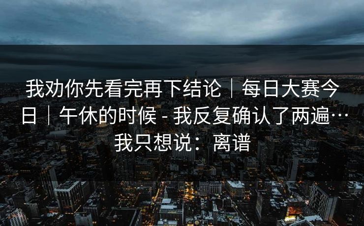 我劝你先看完再下结论｜每日大赛今日｜午休的时候 - 我反复确认了两遍…我只想说：离谱  第1张