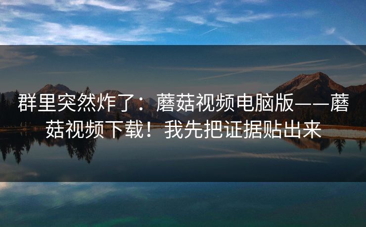 群里突然炸了：蘑菇视频电脑版——蘑菇视频下载！我先把证据贴出来  第1张