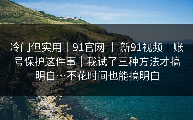 冷门但实用｜91官网 ｜ 新91视频｜账号保护这件事｜我试了三种方法才搞明白…不花时间也能搞明白
