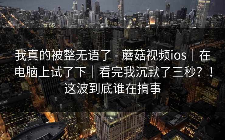 我真的被整无语了 - 蘑菇视频ios｜在电脑上试了下｜看完我沉默了三秒？！这波到底谁在搞事