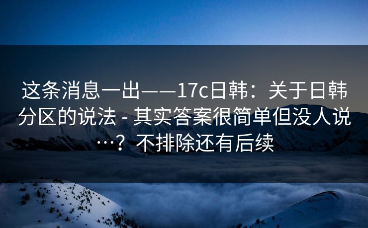 这条消息一出——17c日韩：关于日韩分区的说法 - 其实答案很简单但没人说…？不排除还有后续  第1张