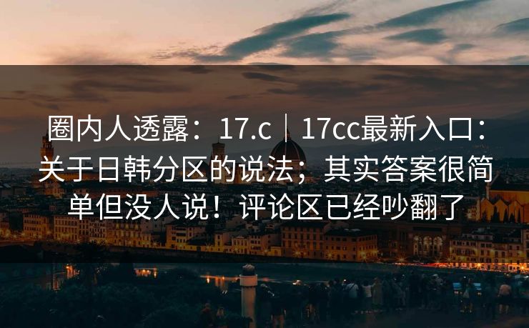 圈内人透露：17.c｜17cc最新入口：关于日韩分区的说法；其实答案很简单但没人说！评论区已经吵翻了