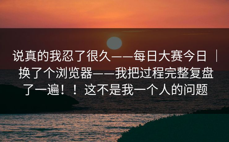 说真的我忍了很久——每日大赛今日 ｜ 换了个浏览器——我把过程完整复盘了一遍！！这不是我一个人的问题  第1张