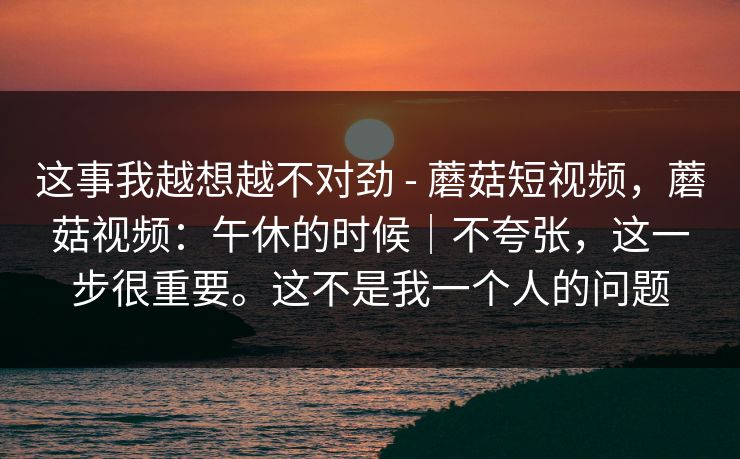 这事我越想越不对劲 - 蘑菇短视频,蘑菇视频:午休的时候|不夸张,这一步很重要。这不是我一个人的问题 第1张 这事我越想越不对劲 - 蘑菇短视频,蘑菇视频:午休的时候|不夸张,这一步很重要。这不是我一个人的问题 第1张
